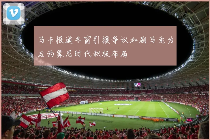 马卡报道冬窗引援争议加剧马竞为后西蒙尼时代积极布局