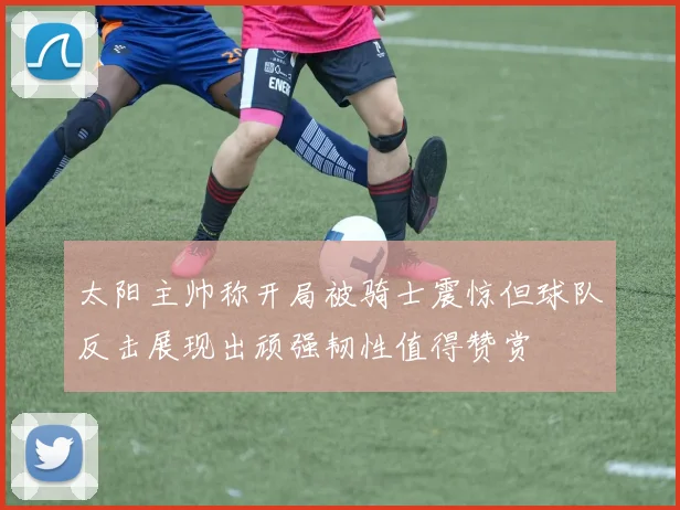 太阳主帅称开局被骑士震惊但球队反击展现出顽强韧性值得赞赏