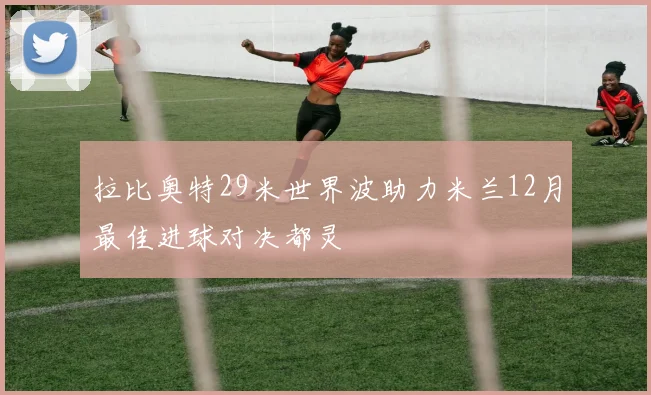 拉比奥特29米世界波助力米兰12月最佳进球对决都灵