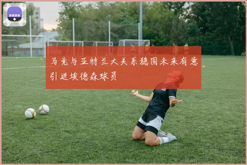 马竞与亚特兰大关系稳固未来有意引进埃德森球员