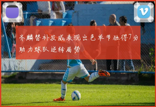 齐麟替补发威表现出色单节独得7分助力球队逆转局势