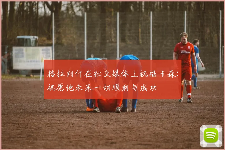 格拉利什在社交媒体上祝福卡森：祝愿他未来一切顺利与成功