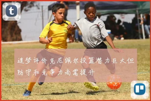 追梦评价克尼佩尔投篮潜力巨大但防守和竞争力尚需提升