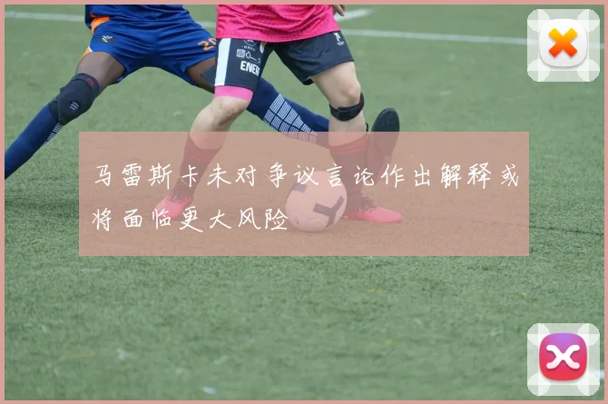 马雷斯卡未对争议言论作出解释或将面临更大风险