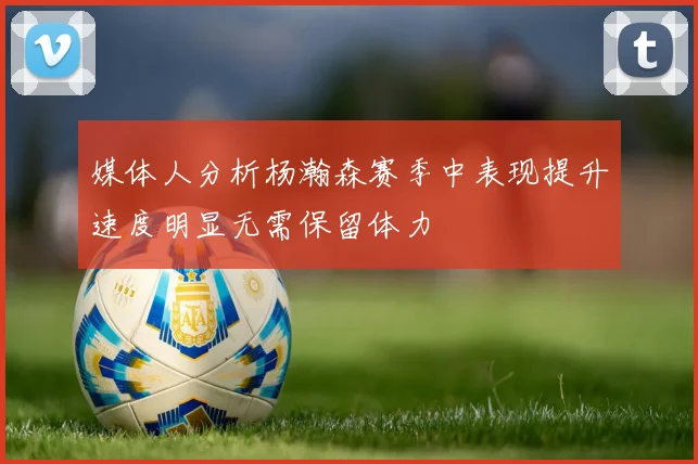 媒体人分析杨瀚森赛季中表现提升速度明显无需保留体力