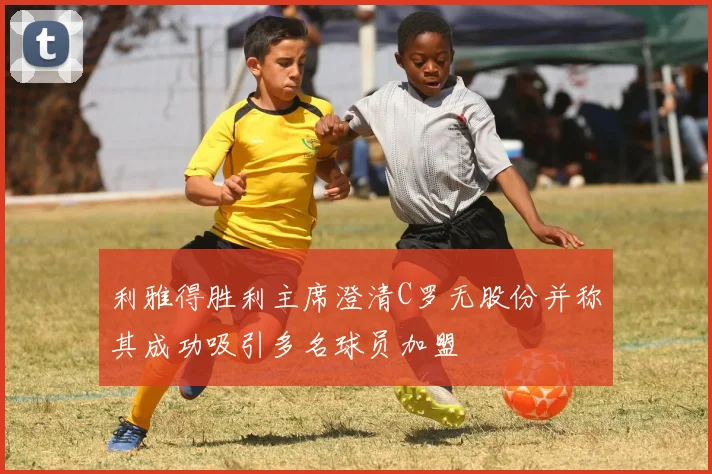 利雅得胜利主席澄清C罗无股份并称其成功吸引多名球员加盟