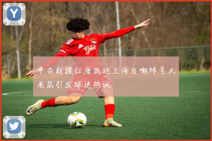 申花新援拉唐抵达上海自嘲绰号大老鼠引发球迷热议