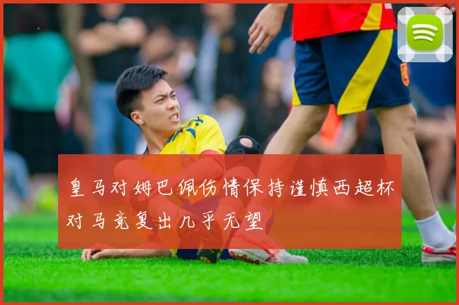 皇马对姆巴佩伤情保持谨慎西超杯对马竞复出几乎无望
