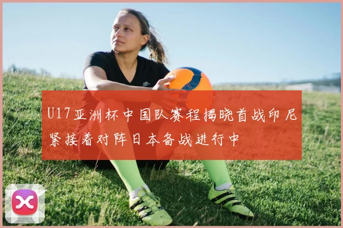 U17亚洲杯中国队赛程揭晓首战印尼紧接着对阵日本备战进行中