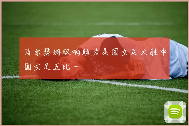 马尔瑟姆双响助力美国女足大胜中国女足五比一