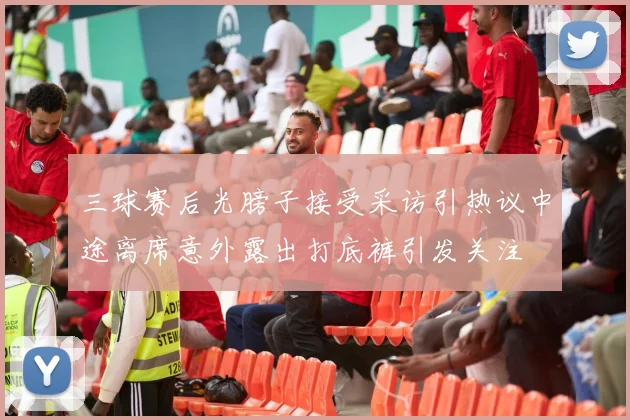 三球赛后光膀子接受采访引热议中途离席意外露出打底裤引发关注