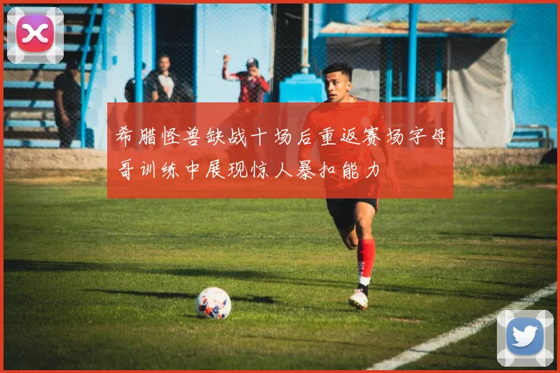 希腊怪兽缺战十场后重返赛场字母哥训练中展现惊人暴扣能力