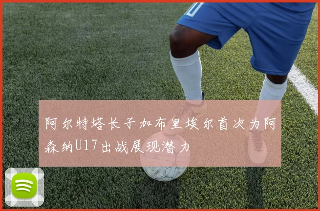 阿尔特塔长子加布里埃尔首次为阿森纳U17出战展现潜力
