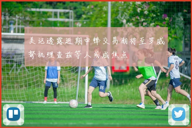 美记透露近期中锋交易潮将至罗威弩机理查兹等人或成焦点