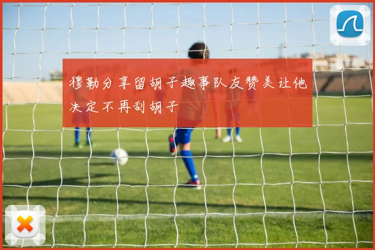 穆勒分享留胡子趣事队友赞美让他决定不再刮胡子