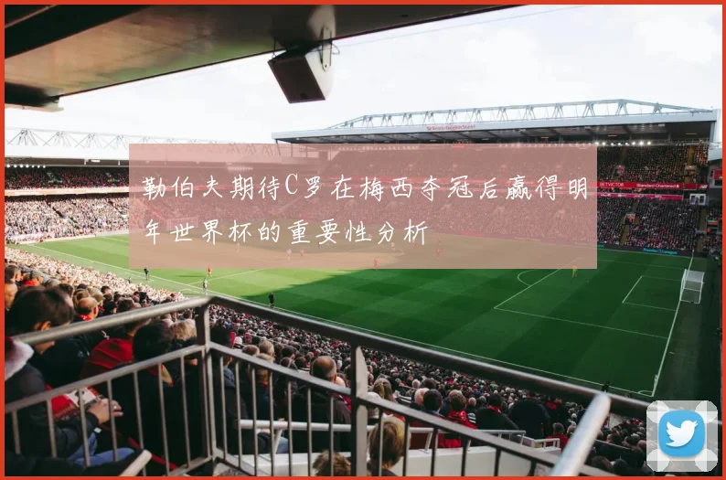 勒伯夫期待C罗在梅西夺冠后赢得明年世界杯的重要性分析