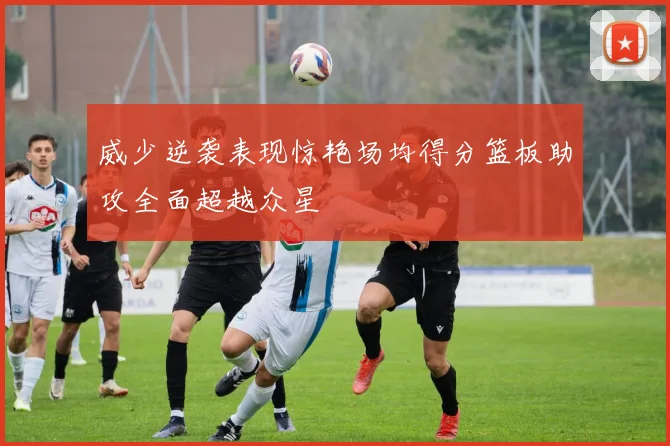 威少逆袭表现惊艳场均得分篮板助攻全面超越众星