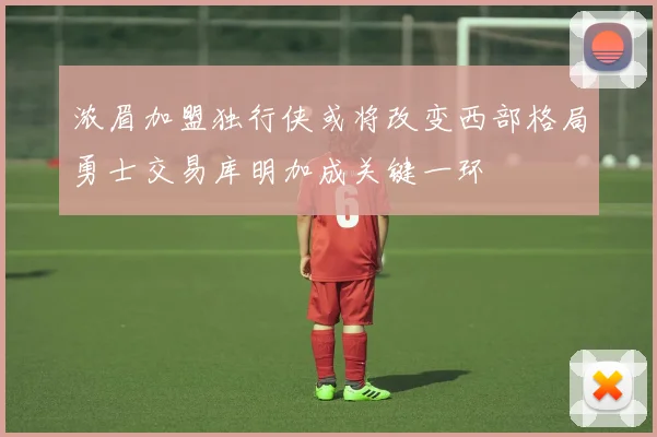 浓眉加盟独行侠或将改变西部格局勇士交易库明加成关键一环