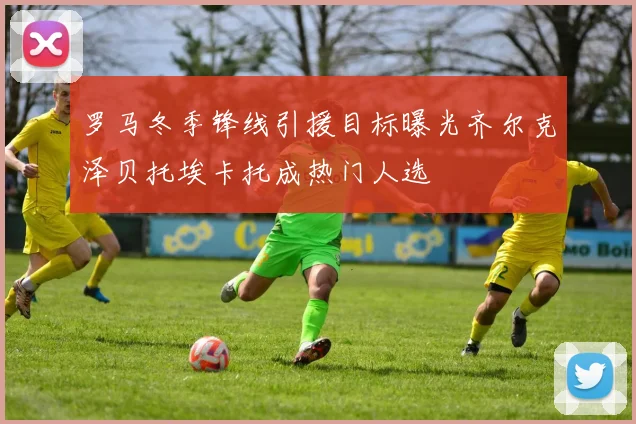 罗马冬季锋线引援目标曝光齐尔克泽贝托埃卡托成热门人选