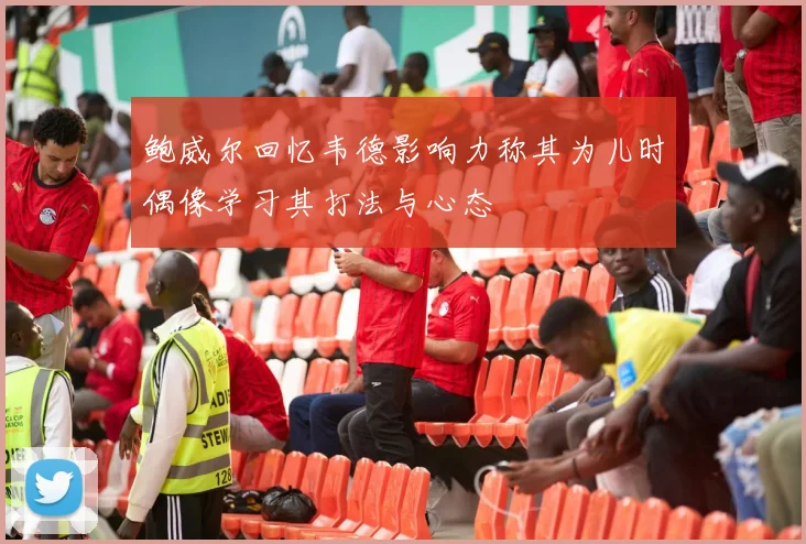 鲍威尔回忆韦德影响力称其为儿时偶像学习其打法与心态