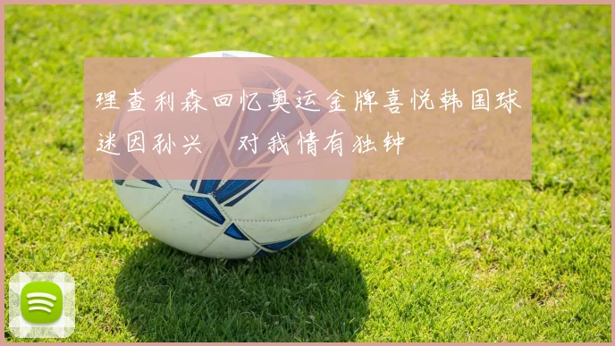 理查利森回忆奥运金牌喜悦韩国球迷因孙兴慜对我情有独钟