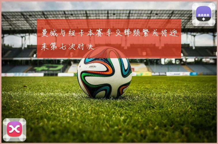 曼城与纽卡本赛季交锋频繁或将迎来第七次对决