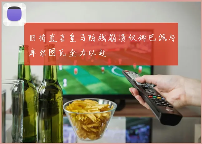 旧将直言皇马防线崩溃仅姆巴佩与库尔图瓦全力以赴