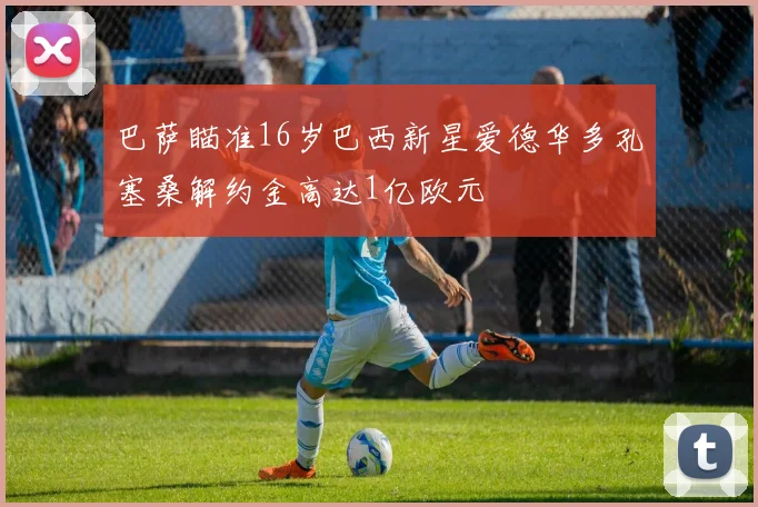 巴萨瞄准16岁巴西新星爱德华多孔塞桑解约金高达1亿欧元