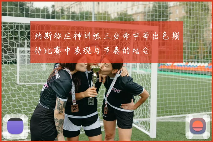 纳斯称庄神训练三分命中率出色期待比赛中表现与节奏的结合