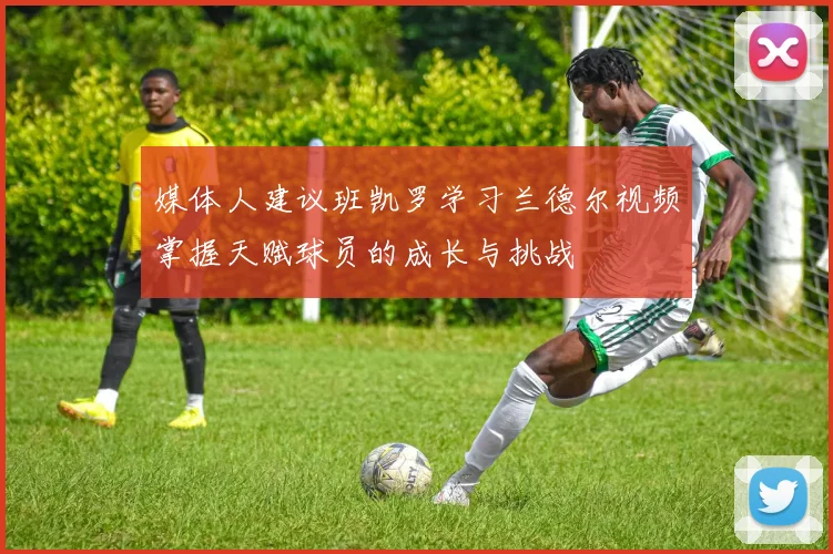 媒体人建议班凯罗学习兰德尔视频掌握天赋球员的成长与挑战