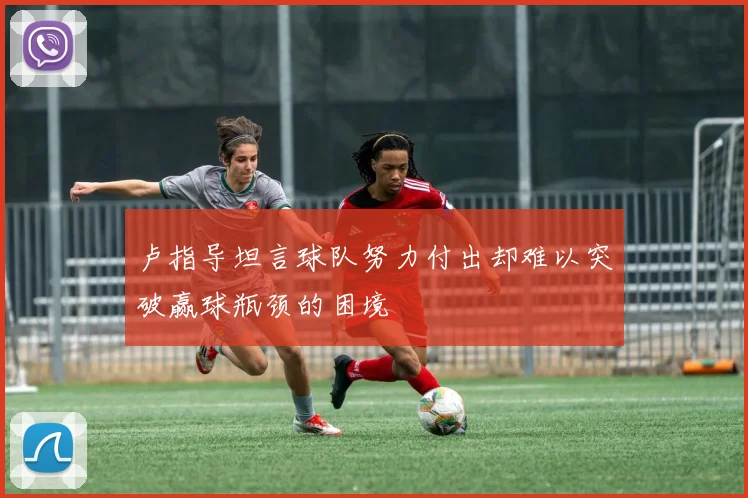 卢指导坦言球队努力付出却难以突破赢球瓶颈的困境