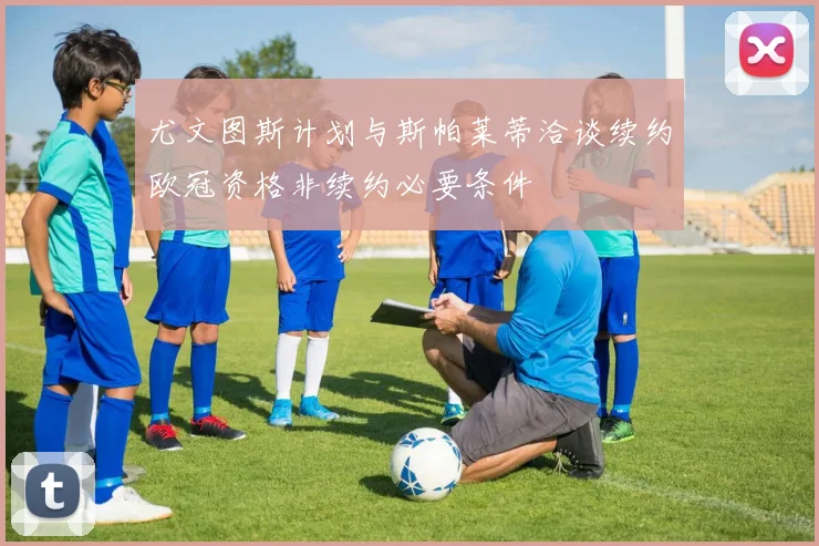 尤文图斯计划与斯帕莱蒂洽谈续约欧冠资格非续约必要条件