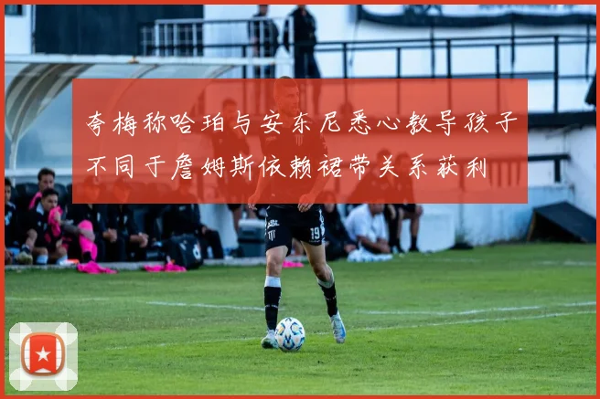 夸梅称哈珀与安东尼悉心教导孩子不同于詹姆斯依赖裙带关系获利