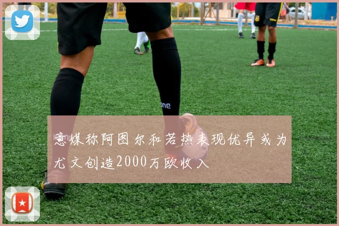 意媒称阿图尔和若热表现优异或为尤文创造2000万欧收入